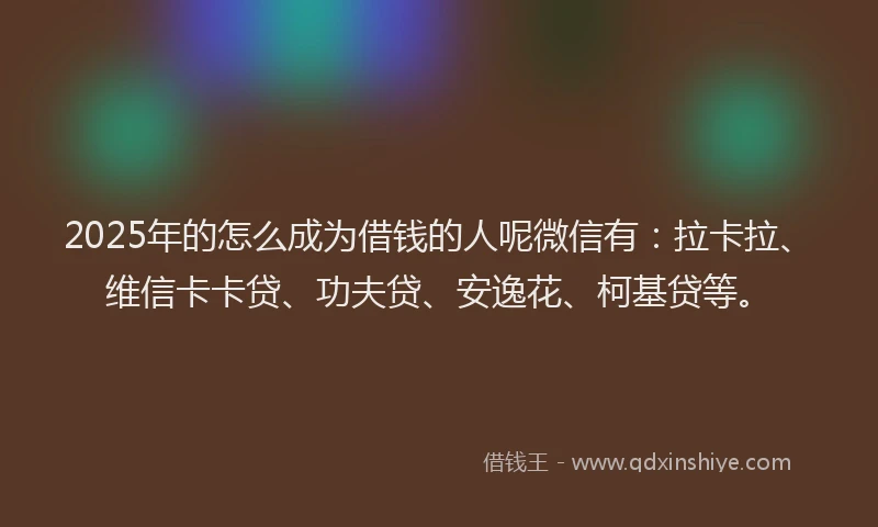 2025年的怎么成为借钱的人呢微信有：拉卡拉、维信卡卡贷、功夫贷、安逸花、柯基贷等。