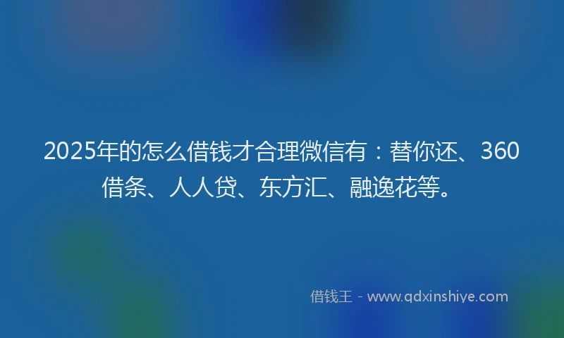 2025年的怎么借钱才合理微信有：替你还、360借条、人人贷、东方汇、融逸花等。