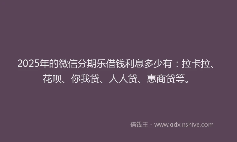 2025年的微信分期乐借钱利息多少有：拉卡拉、花呗、你我贷、人人贷、惠商贷等。
