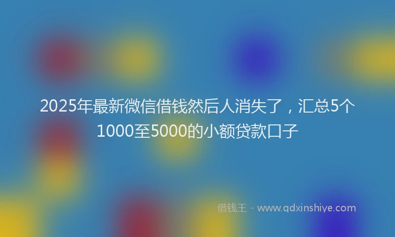 2025年最新微信借钱然后人消失了，汇总5个1000至5000的小额贷款口子