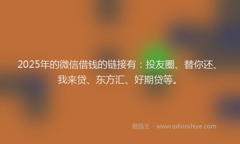 2025年的微信借钱的链接有：投友圈、替你还、我来贷、东方汇、好期贷等。