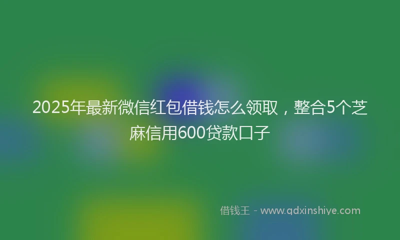 2025年最新微信红包借钱怎么领取，整合5个芝麻信用600贷款口子