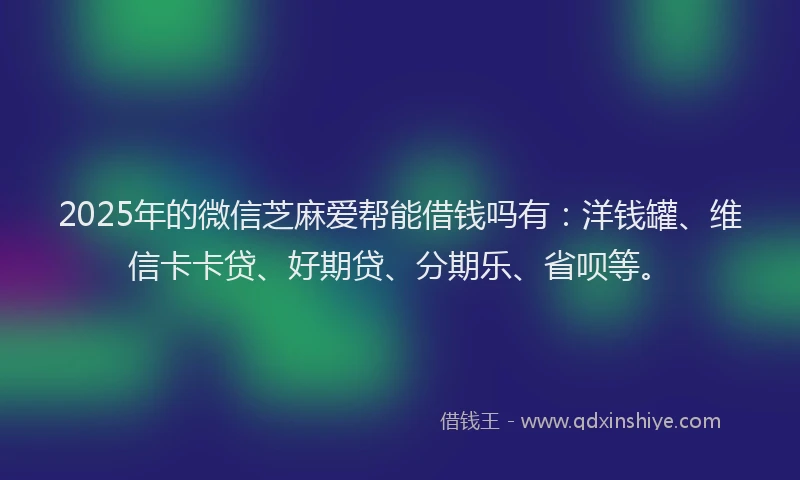 2025年的微信芝麻爱帮能借钱吗有：洋钱罐、维信卡卡贷、好期贷、分期乐、省呗等。