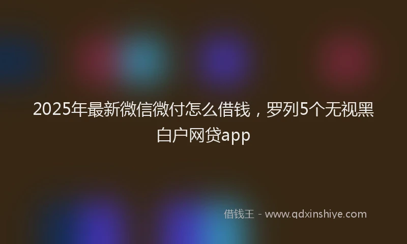 2025年最新微信微付怎么借钱，罗列5个无视黑白户网贷app
