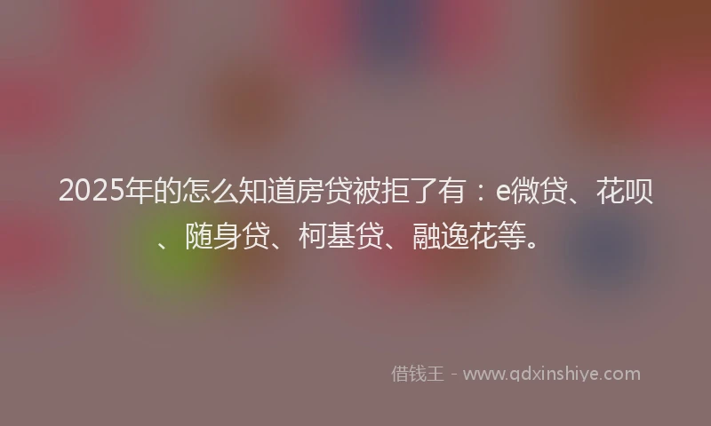 2025年的怎么知道房贷被拒了有：e微贷、花呗、随身贷、柯基贷、融逸花等。