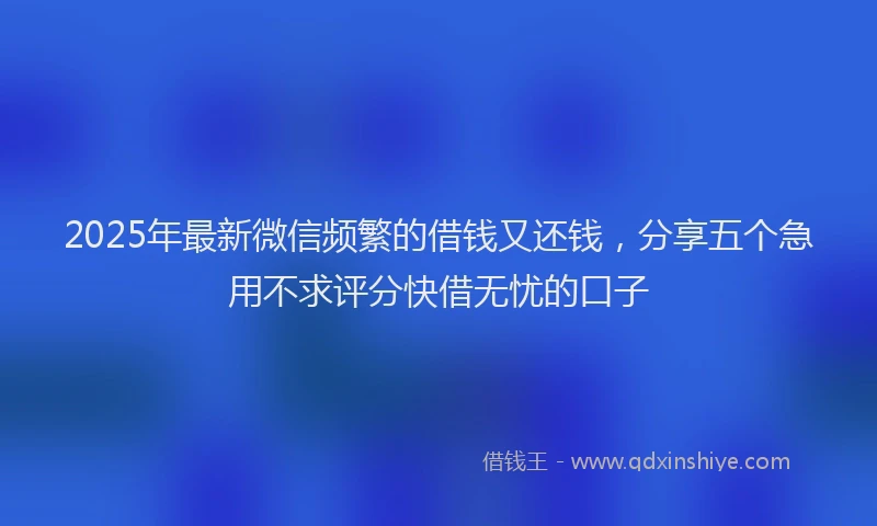 2025年最新微信频繁的借钱又还钱，分享五个急用不求评分快借无忧的口子