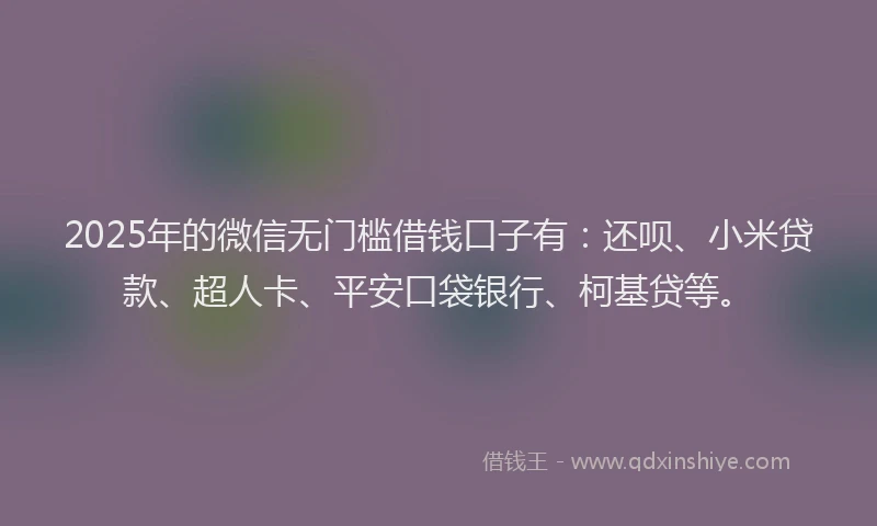 2025年的微信无门槛借钱口子有：还呗、小米贷款、超人卡、平安口袋银行、柯基贷等。