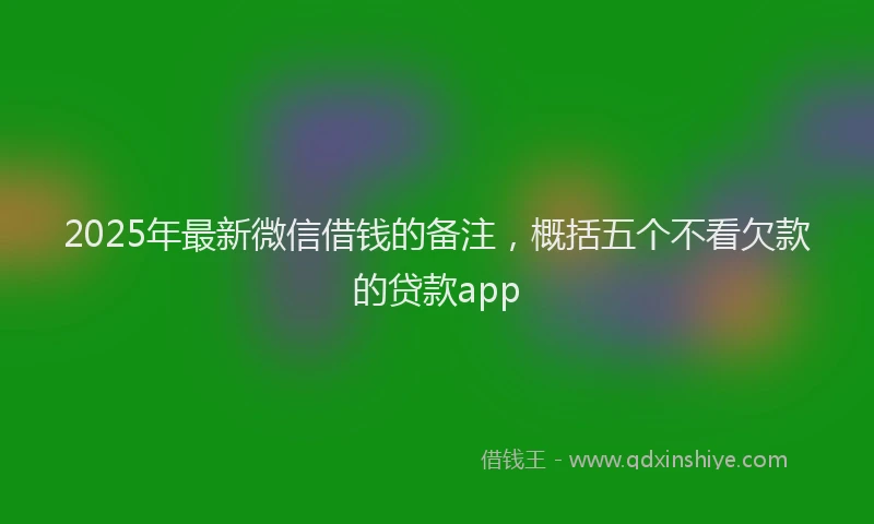2025年最新微信借钱的备注，概括五个不看欠款的贷款app