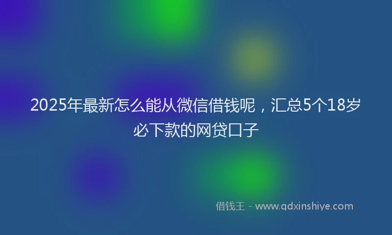2025年最新怎么能从微信借钱呢，汇总5个18岁必下款的网贷口子