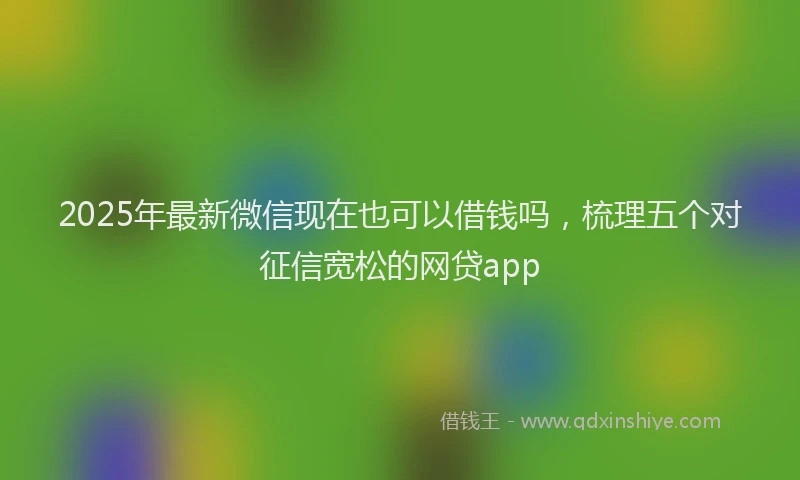 2025年最新微信现在也可以借钱吗，梳理五个对征信宽松的网贷app