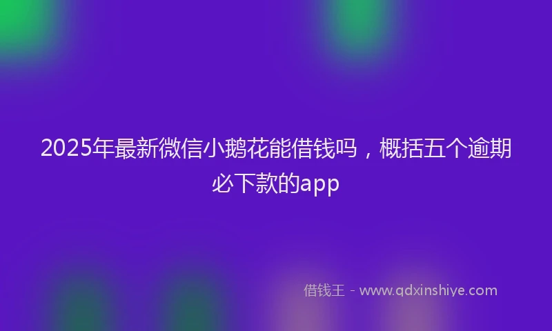 2025年最新微信小鹅花能借钱吗，概括五个逾期必下款的app