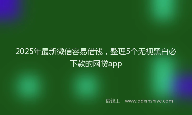 2025年最新微信容易借钱，整理5个无视黑白必下款的网贷app