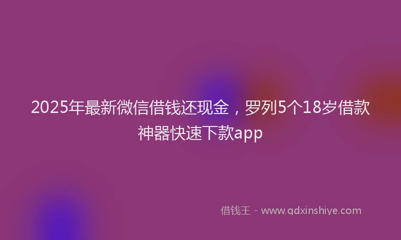 2025年最新微信借钱还现金，罗列5个18岁借款神器快速下款app