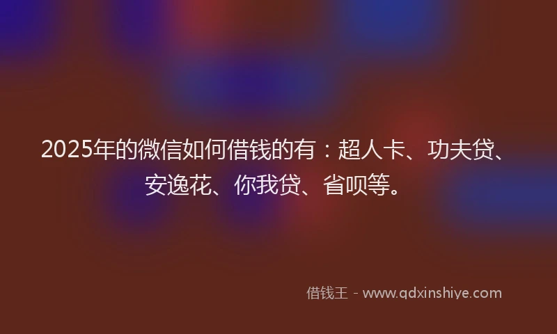 2025年的微信如何借钱的有：超人卡、功夫贷、安逸花、你我贷、省呗等。