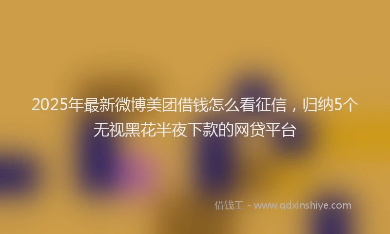 2025年最新微博美团借钱怎么看征信，归纳5个无视黑花半夜下款的网贷平台