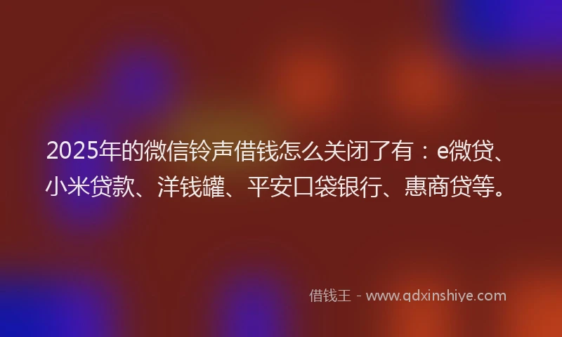 2025年的微信铃声借钱怎么关闭了有：e微贷、小米贷款、洋钱罐、平安口袋银行、惠商贷等。