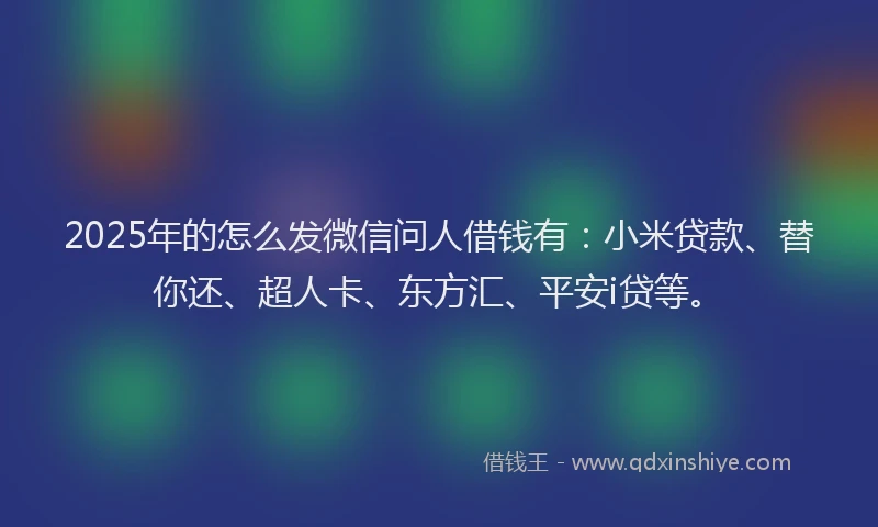 2025年的怎么发微信问人借钱有：小米贷款、替你还、超人卡、东方汇、平安i贷等。