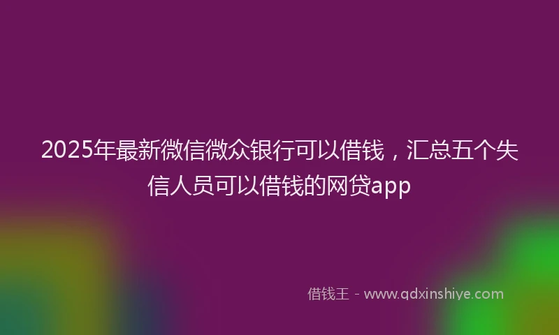 2025年最新微信微众银行可以借钱，汇总五个失信人员可以借钱的网贷app