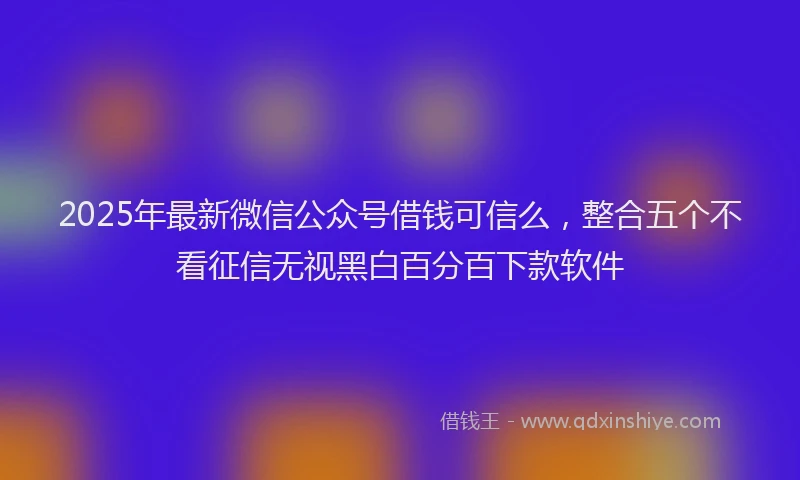 2025年最新微信公众号借钱可信么，整合五个不看征信无视黑白百分百下款软件