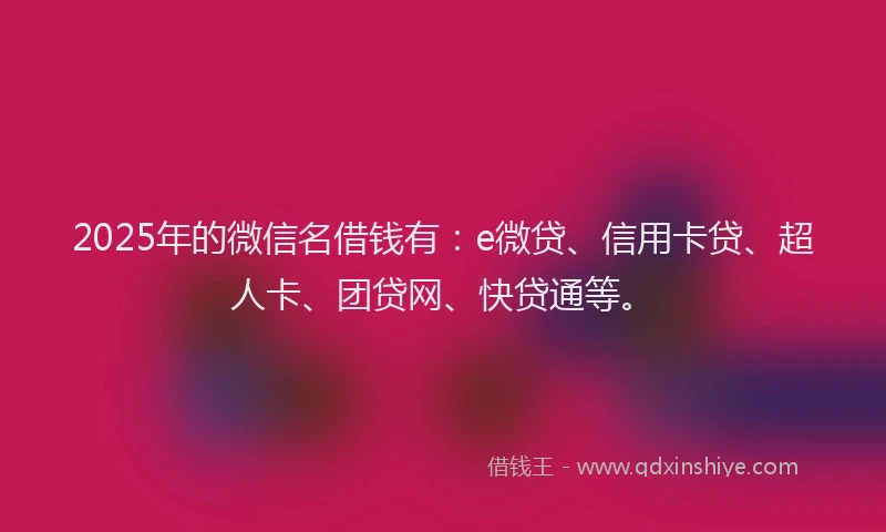 2025年的微信名借钱有：e微贷、信用卡贷、超人卡、团贷网、快贷通等。