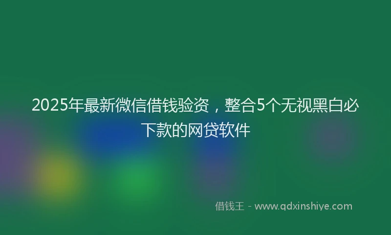 2025年最新微信借钱验资，整合5个无视黑白必下款的网贷软件
