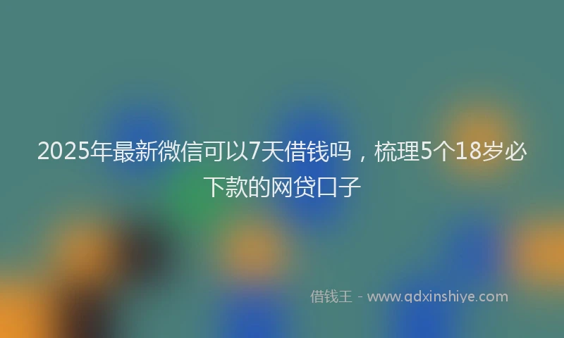 2025年最新微信可以7天借钱吗，梳理5个18岁必下款的网贷口子