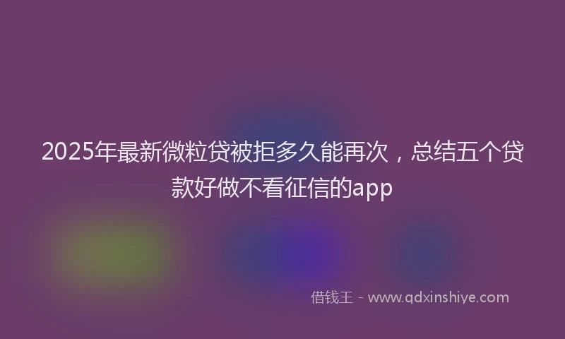 2025年最新微粒贷被拒多久能再次，总结五个贷款好做不看征信的app