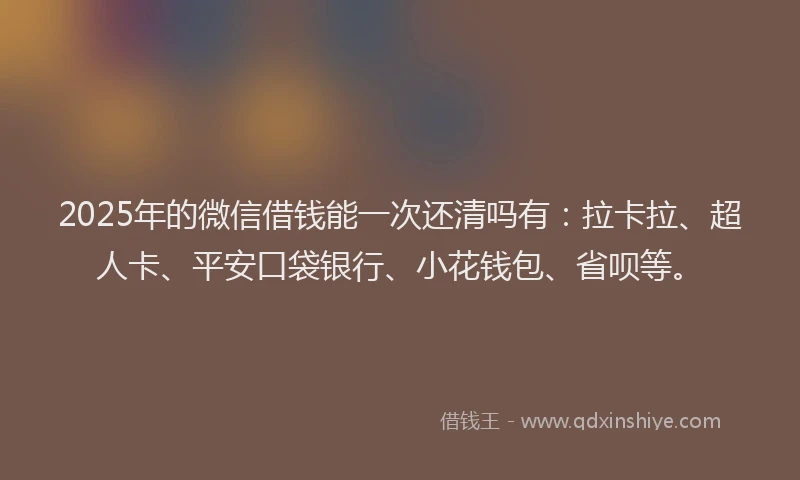 2025年的微信借钱能一次还清吗有：拉卡拉、超人卡、平安口袋银行、小花钱包、省呗等。