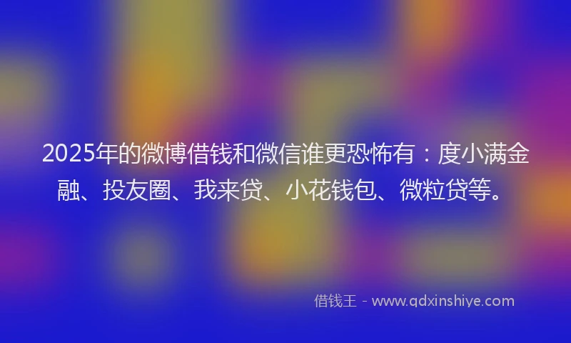2025年的微博借钱和微信谁更恐怖有：度小满金融、投友圈、我来贷、小花钱包、微粒贷等。