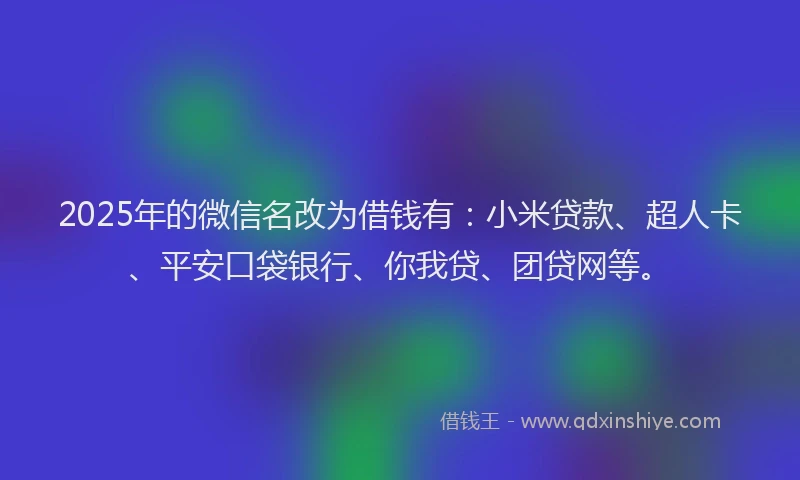 2025年的微信名改为借钱有：小米贷款、超人卡、平安口袋银行、你我贷、团贷网等。