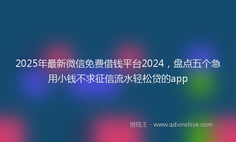 2025年最新微信免费借钱平台2024，盘点五个急用小钱不求征信流水轻松贷的app