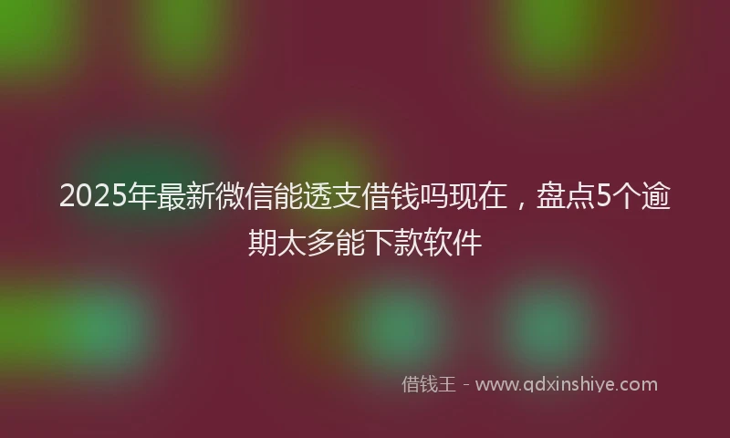 2025年最新微信能透支借钱吗现在，盘点5个逾期太多能下款软件