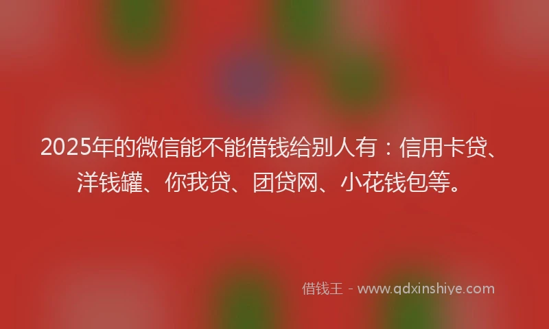 2025年的微信能不能借钱给别人有：信用卡贷、洋钱罐、你我贷、团贷网、小花钱包等。