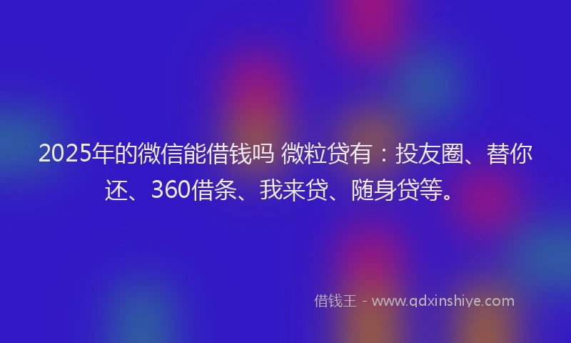 2025年的微信能借钱吗 微粒贷有：投友圈、替你还、360借条、我来贷、随身贷等。