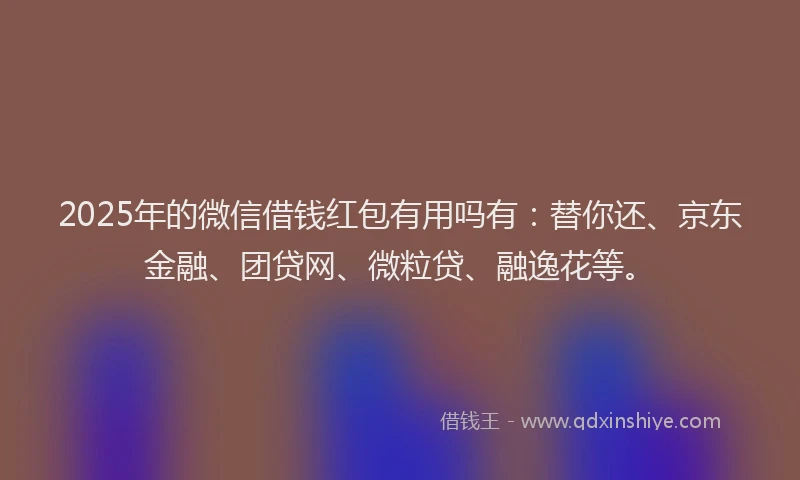 2025年的微信借钱红包有用吗有：替你还、京东金融、团贷网、微粒贷、融逸花等。