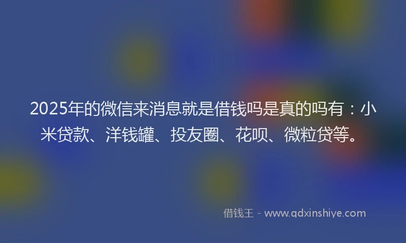 2025年的微信来消息就是借钱吗是真的吗有：小米贷款、洋钱罐、投友圈、花呗、微粒贷等。