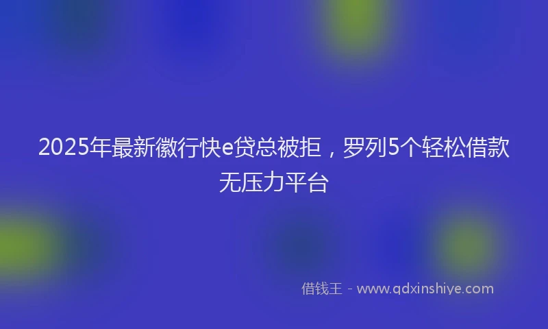 2025年最新徽行快e贷总被拒，罗列5个轻松借款无压力平台