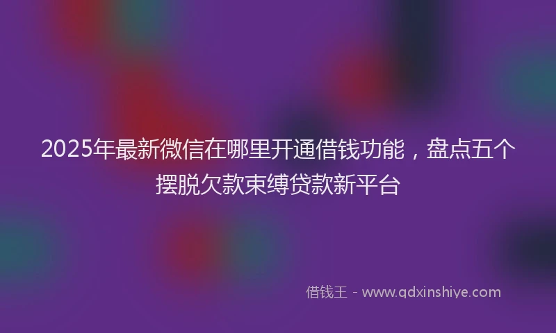 2025年最新微信在哪里开通借钱功能，盘点五个摆脱欠款束缚贷款新平台