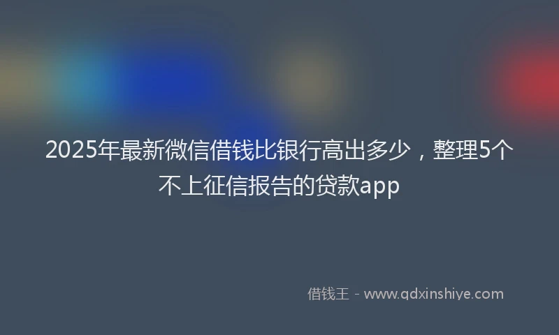 2025年最新微信借钱比银行高出多少，整理5个不上征信报告的贷款app