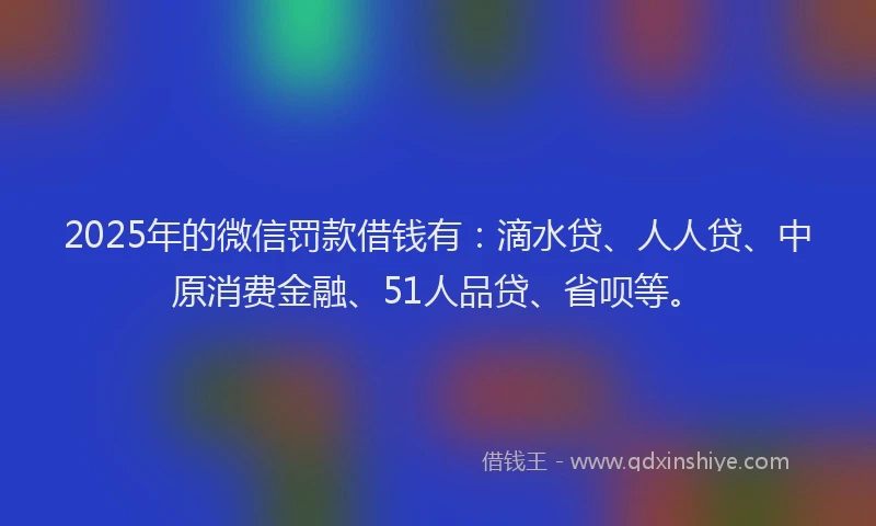 2025年的微信罚款借钱有：滴水贷、人人贷、中原消费金融、51人品贷、省呗等。