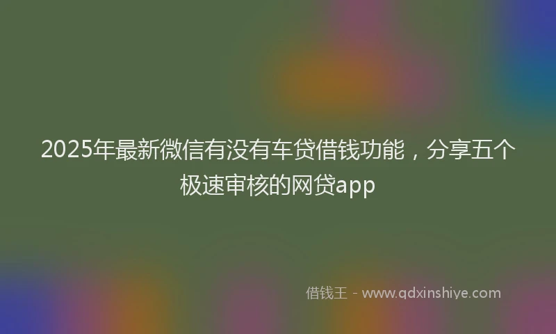 2025年最新微信有没有车贷借钱功能，分享五个极速审核的网贷app