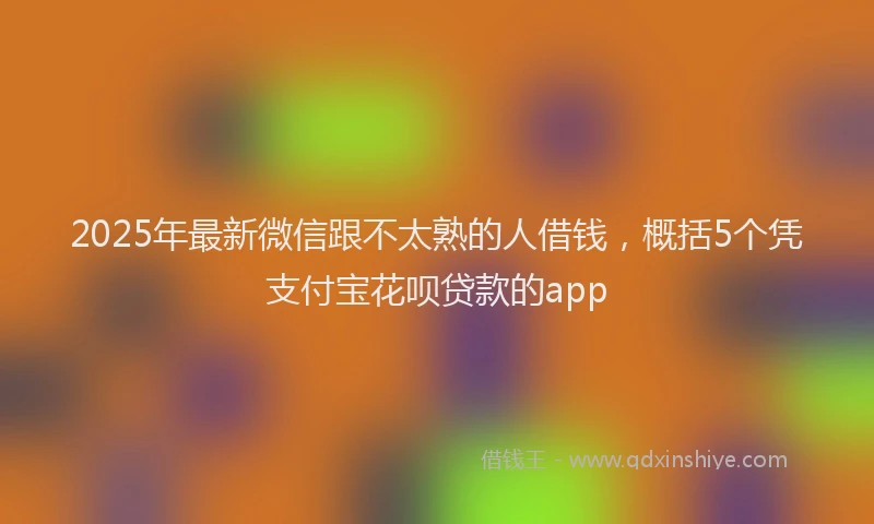 2025年最新微信跟不太熟的人借钱，概括5个凭支付宝花呗贷款的app