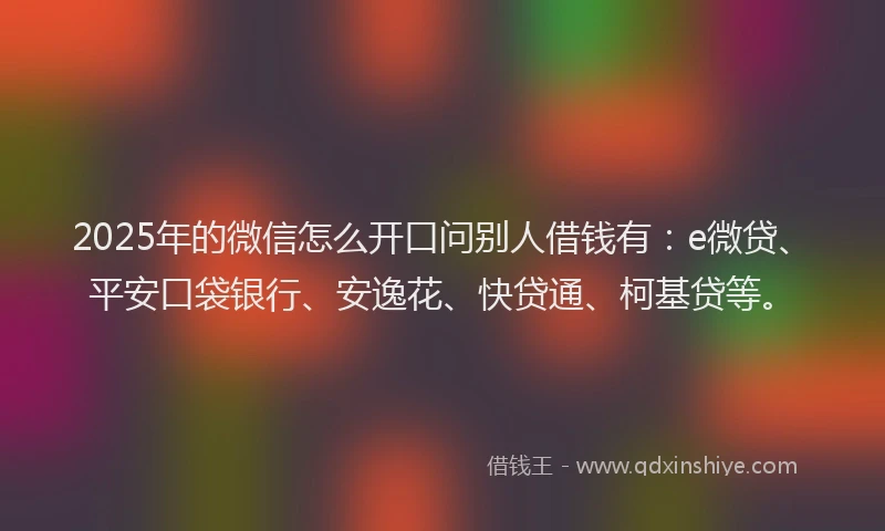 2025年的微信怎么开口问别人借钱有：e微贷、平安口袋银行、安逸花、快贷通、柯基贷等。