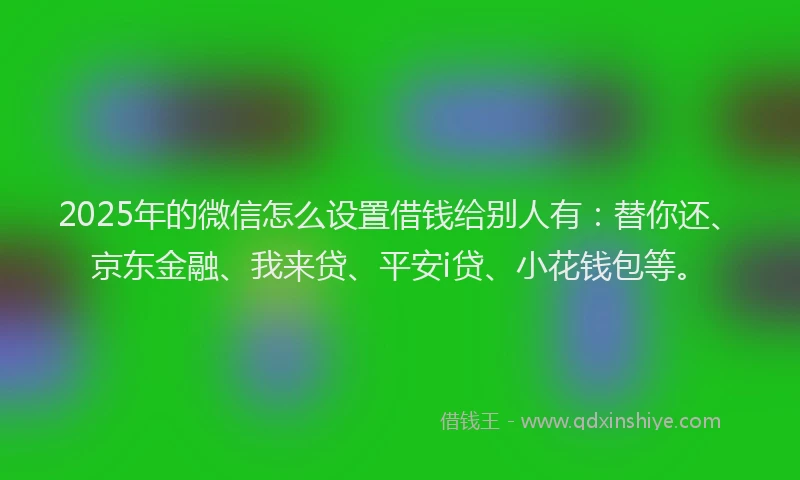 2025年的微信怎么设置借钱给别人有：替你还、京东金融、我来贷、平安i贷、小花钱包等。