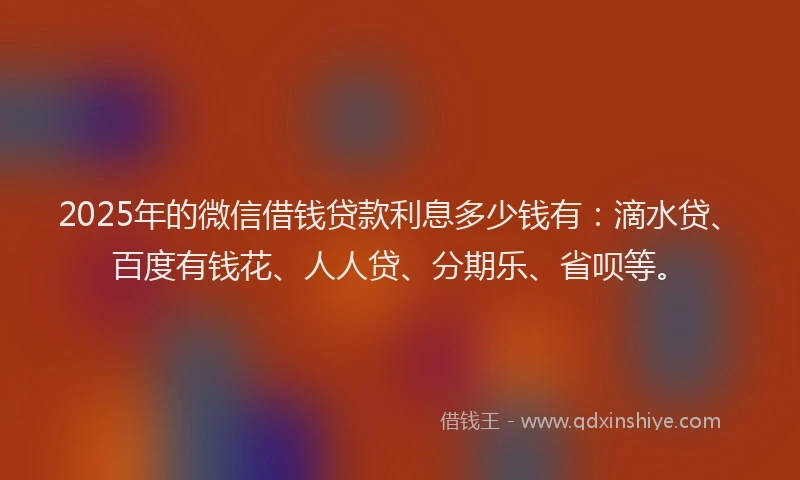 2025年的微信借钱贷款利息多少钱有：滴水贷、百度有钱花、人人贷、分期乐、省呗等。