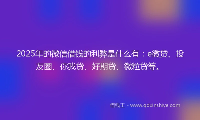 2025年的微信借钱的利弊是什么有：e微贷、投友圈、你我贷、好期贷、微粒贷等。
