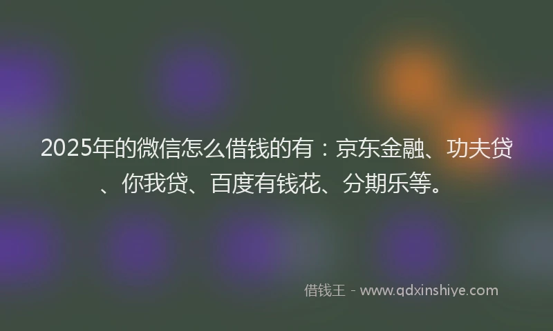 2025年的微信怎么借钱的有：京东金融、功夫贷、你我贷、百度有钱花、分期乐等。