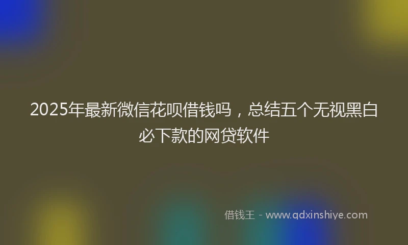 2025年最新微信花呗借钱吗，总结五个无视黑白必下款的网贷软件