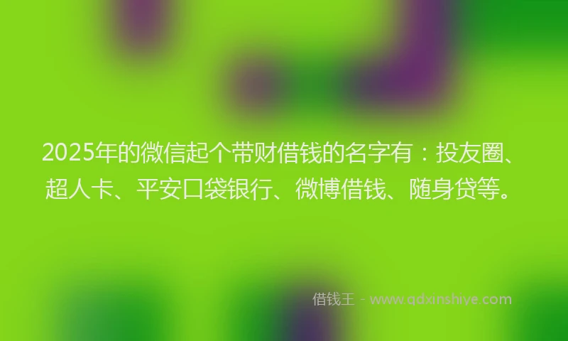 2025年的微信起个带财借钱的名字有：投友圈、超人卡、平安口袋银行、微博借钱、随身贷等。