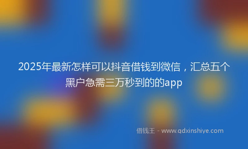 2025年最新怎样可以抖音借钱到微信，汇总五个黑户急需三万秒到的的app